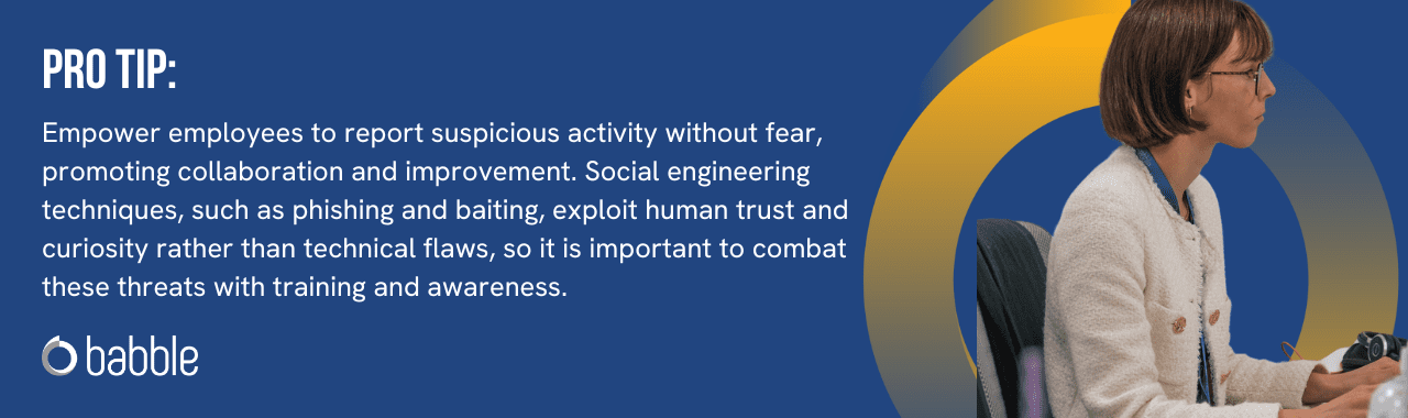 Pro tip: Empower employees to report suspicious activity without fear, promoting collaboration and improvement. Social engineering techniques, such as phishing and baiting, exploit human trust and curiosity rather than technical flaws, so it is important to combat these threats with training and awareness.